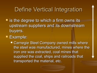 Define Vertical Integration




is the degree to which a firm owns its
upstream suppliers and its downstream
buyers.
Example:


Carnegie Steel Company owned mills where
the steel was manufactured, mines where the
iron ore was extracted, coal mines that
supplied the coal, ships and railroads that
transported the material, etc.

 