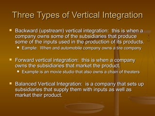 Three Types of Vertical Integration


Backward (upstream) vertical integration: this is when a
company owns some of the subsidiaries that produce
some of the inputs used in the production of its products.




Forward vertical integration: this is when a company
owns the subsidiaries that market the product.




Eample: When and automobile company owns a tire company

Example is an movie studio that also owns a chain of theaters

Balanced Vertical Integration: is a company that sets up
subsidiaries that supply them with inputs as well as
market their product.

 