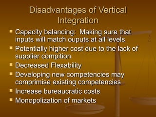 Disadvantages of Vertical
Integration










Capacity balancing: Making sure that
inputs will match ouputs at all levels
Potentially higher cost due to the lack of
supplier compition
Decreased Flexability
Developing new competencies may
comprimise existing competencies
Increase bureaucratic costs
Monopolization of markets

 