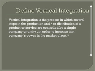  Vertical integration is the process in which several
steps in the production and / or distribution of a
product or service are controlled by a single
company or entity , in order to increase that
company’ s power in the market place. *
 