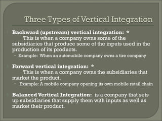  Backward (upstream) vertical integration: *
This is when a company owns some of the
subsidiaries that produce some of the inputs used in the
production of its products.
• Example: When an automobile company owns a tire company
 Forward vertical integration: *
This is when a company owns the subsidiaries that
market the product.
• Example: A mobile company opening its own mobile retail chain
 BalancedVertical Integration: is a company that sets
up subsidiaries that supply them with inputs as well as
market their product.
 