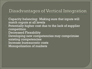  Capacity balancing: Making sure that inputs will
match ouputs at all levels
 Potentially higher cost due to the lack of supplier
competition
 Decreased Flexability
 Developing new competencies may comprimise
existing competencies
 Increase bureaucratic costs
 Monopolization of markets
 