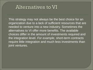  This strategy may not always be the best choice for an
organization due to a lack of sufficient resources that are
needed to venture into a new industry. Sometimes the
alternatives to VI offer more benefits. The available
choices differ in the amount of investments required and
the integration level. For example, short-term contracts
require little integration and much less investments than
joint ventures.
 