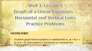 Learning target:
• Students graph linear equations in standard form, ax + by = c
(a or b = 0), that produce a horizontal or a vertical line.
 