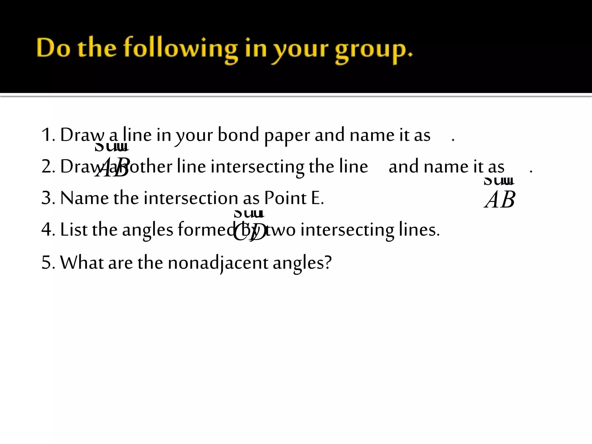 1. Draw a line in your bond paper and nameit as .
2. Draw anotherlineintersectingthe line and nameit as .
3. Namethe intersectionas Point E.
4. List theanglesformed by two intersectinglines.
5. Whatare thenonadjacentangles?
AB
suur
AB
suur
CD
suur
 