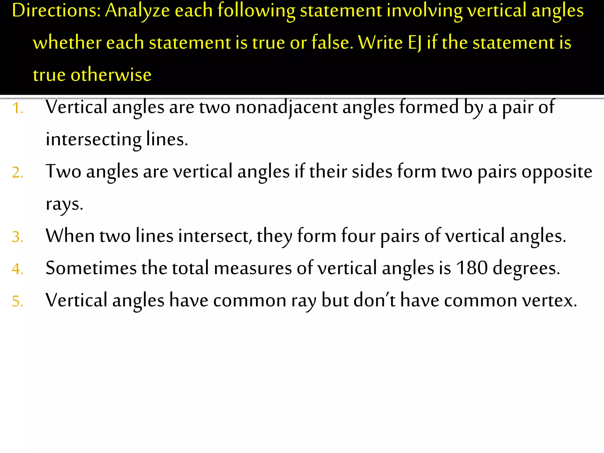 Directions: Analyze each following statement involvingvertical angles
whethereach statementis true or false.Write EJ if thestatement is
true otherwise write EB.
1. Vertical angles are two nonadjacentangles formed by a pair of
intersectinglines.
2. Two angles are vertical angles if their sides form two pairs opposite
rays.
3. Whentwo lines intersect, they form four pairs of vertical angles.
4. Sometimes thetotal measures of vertical anglesis 180 degrees.
5. Vertical angles have common ray but don’t have common vertex.
 