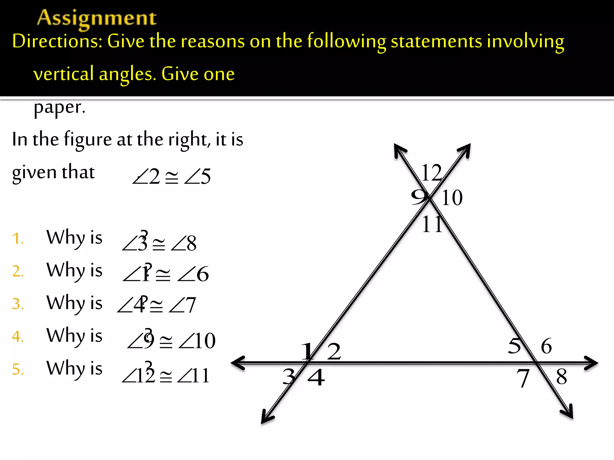 Directions: Give thereasons on thefollowingstatementsinvolving
vertical angles. Give one reason on each statement.Use ½ sheet of
paper.
In thefigureat theright, it is
given that .
1. Whyis ?
2. Why is ?
3. Why is ?
4. Whyis ?
5. Why is ?
3 8  
1 6  
4 7  
9 10  
12 11  
9 10
11
12
21
3 4
5 6
7 8
2 5  
 