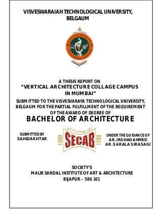 VISVESWARAIAH TECHNOLOGICAL UNIVERSITY,
BELGAUM
A THESIS REPORT ON
“ VERTICAL ARCHITECTURE COLLAGE CAMPUS
IN MUMBAI”
SUBMITTED TO THE VISVESVARAYA TECHNOLOGICAL UNIVERSITY,
BELGAUM FOR THE PARTIAL FULFILLMENT OF THE REQUIREMENT
OF THE AWARD OF DEGREE OF
BACHELOR OF ARCHITECTURE
SUBMITTED BY
SAHID AKHTAR
UNDER THE GUIDANCE OF
AR. IRSHAD AHMED
AR. SARALA SIRASAGI
SOCIETY’S
MALIK SANDAL INSTITUTE OF ART & ARCHITECTURE
BIJAPUR – 586 101
 