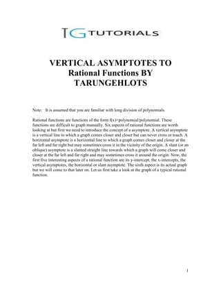 VERTICAL ASYMPTOTES TO
             Rational Functions BY
              TARUNGEHLOTS

Note: It is assumed that you are familiar with long division of polynomials.

Rational functions are functions of the form f(x)=polynomial/polynomial. These
functions are difficult to graph manually. Six aspects of rational functions are worth
looking at but first we need to introduce the concept of a asymptote. A vertical asymptote
is a vertical line to which a graph comes closer and closer but can never cross or touch. A
horizontal asymptote is a horizontal line to which a graph comes closer and closer at the
far left and far right but may sometimes cross it in the vicinity of the origin. A slant (or an
oblique) asymptote is a slanted straight line towards which a graph will come closer and
closer at the far left and far right and may sometimes cross it around the origin. Now, the
first five interesting aspects of a rational function are its y-intercept, the x-intercepts, the
vertical asymptotes, the horizontal or slant asymptote. The sixth aspect is its actual graph
but we will come to that later on. Let us first take a look at the graph of a typical rational
function.




                                                                                              1
 