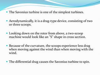  The Savonius turbine is one of the simplest turbines.
 Aerodynamically, it is a drag-type device, consisting of two
or three scoops.
 Looking down on the rotor from above, a two-scoop
machine would look like an "S" shape in cross section.
 Because of the curvature, the scoops experience less drag
when moving against the wind than when moving with the
wind.
 The differential drag causes the Savonius turbine to spin.
 