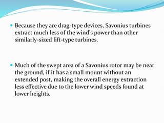  Because they are drag-type devices, Savonius turbines
extract much less of the wind's power than other
similarly-sized lift-type turbines.
 Much of the swept area of a Savonius rotor may be near
the ground, if it has a small mount without an
extended post, making the overall energy extraction
less effective due to the lower wind speeds found at
lower heights.
 