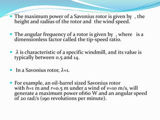  The maximum power of a Savonius rotor is given by , the
height and radius of the rotor and the wind speed.
 The angular frequency of a rotor is given by , where is a
dimensionless factor called the tip-speed ratio.
 λ is characteristic of a specific windmill, and its value is
typically between 0.5 and 14.
 In a Savonius rotor, λ≈1.
 For example, an oil-barrel sized Savonius rotor
with h=1 m and r=0.5 m under a wind of v=10 m/s, will
generate a maximum power of160 W and an angular speed
of 20 rad/s (190 revolutions per minute).
 