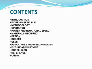 CONTENTS
• INTRODUCTION
• WORKING PRINCIPLE
• METHODOLOGY
• OPERATION
• POWER AND ROTATIONAL SPEED
• MATERIALS REQUIRED
• DESIGN
• BUDGET
• USES
• ADVANTAGES AND DISADVANTAGES
• FUTURE APPLICATIONS
• CONCLUSION
• REFERENCE
• QUERY
 
