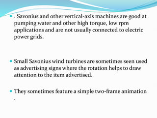  . Savonius and other vertical-axis machines are good at
pumping water and other high torque, low rpm
applications and are not usually connected to electric
power grids.
 Small Savonius wind turbines are sometimes seen used
as advertising signs where the rotation helps to draw
attention to the item advertised.
 They sometimes feature a simple two-frame animation
.
 