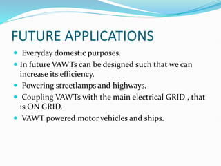 FUTURE APPLICATIONS
 Everyday domestic purposes.
 In future VAWTs can be designed such that we can
increase its efficiency.
 Powering streetlamps and highways.
 Coupling VAWTs with the main electrical GRID , that
is ON GRID.
 VAWT powered motor vehicles and ships.
 
