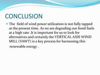 CONCLUSION
 The field of wind power utilization is not fully tapped
at the present time. As we are degrading our fossil fuels
at a high rate .It is important for us to look for
alternatives and certainly the VERTICAL AXIS WIND
MILL (VAWT) is a key process for harnessing this
renewable energy .
 