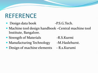 REFERENCE
 Design data book -P.S.G.Tech.
 Machine tool design handbook –Central machine tool
Institute, Bangalore.
 Strength of Materials -R.S.Kurmi
 Manufacturing Technology -M.Haslehurst.
 Design of machine elements - R.s.Kurumi
 