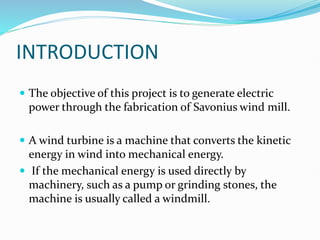 INTRODUCTION
 The objective of this project is to generate electric
power through the fabrication of Savonius wind mill.
 A wind turbine is a machine that converts the kinetic
energy in wind into mechanical energy.
 If the mechanical energy is used directly by
machinery, such as a pump or grinding stones, the
machine is usually called a windmill.
 