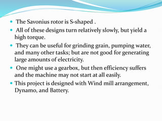 The Savonius rotor is S-shaped .
 All of these designs turn relatively slowly, but yield a
high torque.
 They can be useful for grinding grain, pumping water,
and many other tasks; but are not good for generating
large amounts of electricity.
 One might use a gearbox, but then efficiency suffers
and the machine may not start at all easily.
 This project is designed with Wind mill arrangement,
Dynamo, and Battery.
 
