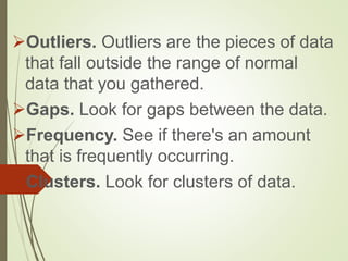 Outliers. Outliers are the pieces of data
that fall outside the range of normal
data that you gathered.
Gaps. Look for gaps between the data.
Frequency. See if there's an amount
that is frequently occurring.
Clusters. Look for clusters of data.
 