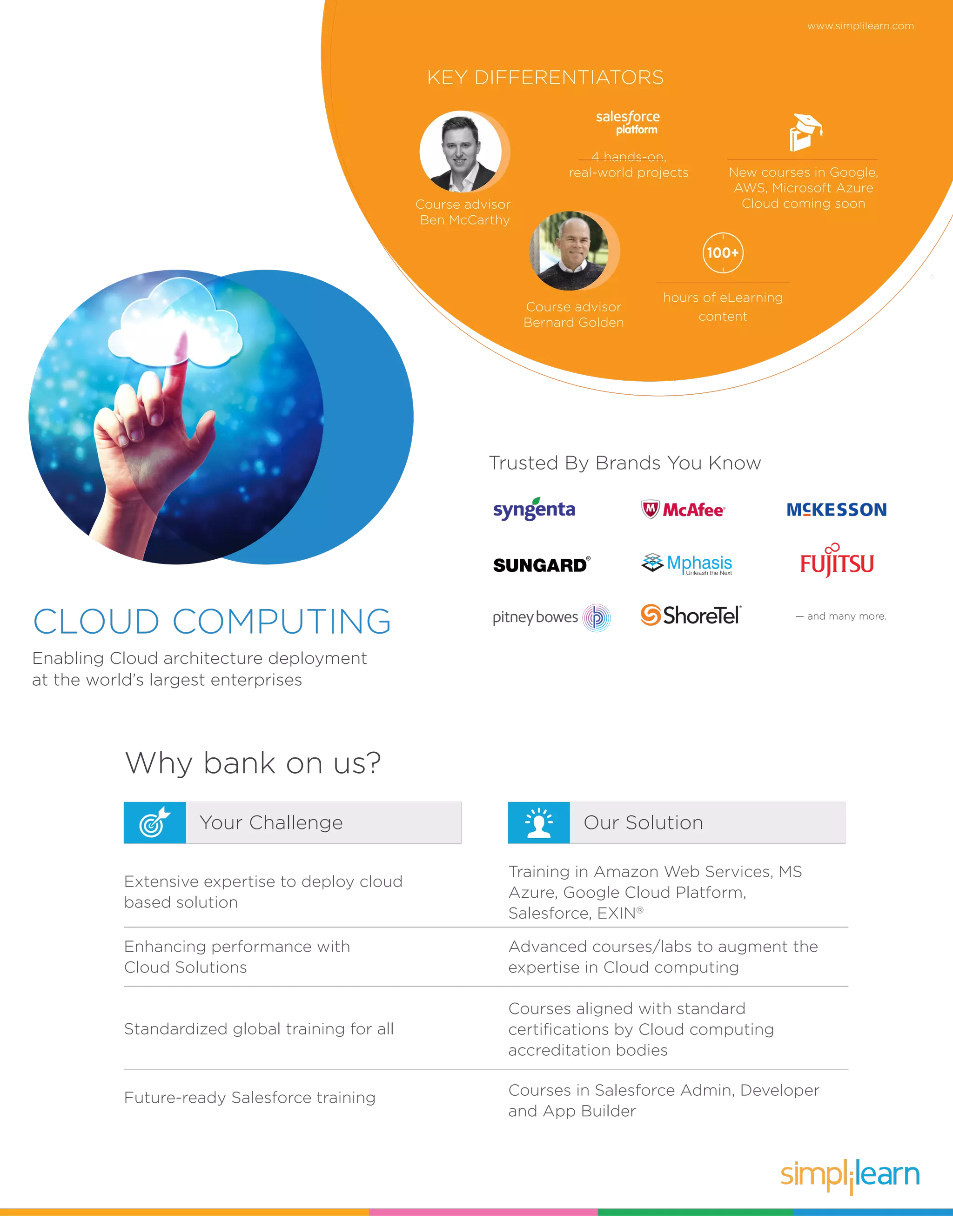 www.simplilearn.com
CLOUD COMPUTING
Enabling Cloud architecture deployment
at the world’s largest enterprises
Why bank on us?
Our SolutionYour Challenge
KEY DIFFERENTIATORS
Course advisor
Ben McCarthy
hours of eLearning
content
100+
4 hands-on,
real-world projects New courses in Google,
AWS, Microsoft Azure
Cloud coming soon
Extensive expertise to deploy cloud
based solution
Training in Amazon Web Services, MS
Azure, Google Cloud Platform,
Salesforce, EXIN®
Advanced courses/labs to augment the
expertise in Cloud computing
Enhancing performance with
Cloud Solutions
Courses aligned with standard
certifications by Cloud computing
accreditation bodies
Standardized global training for all
Courses in Salesforce Admin, Developer
and App Builder
Future-ready Salesforce training
Trusted By Brands You Know
— and many more.
Course advisor
Bernard Golden
 