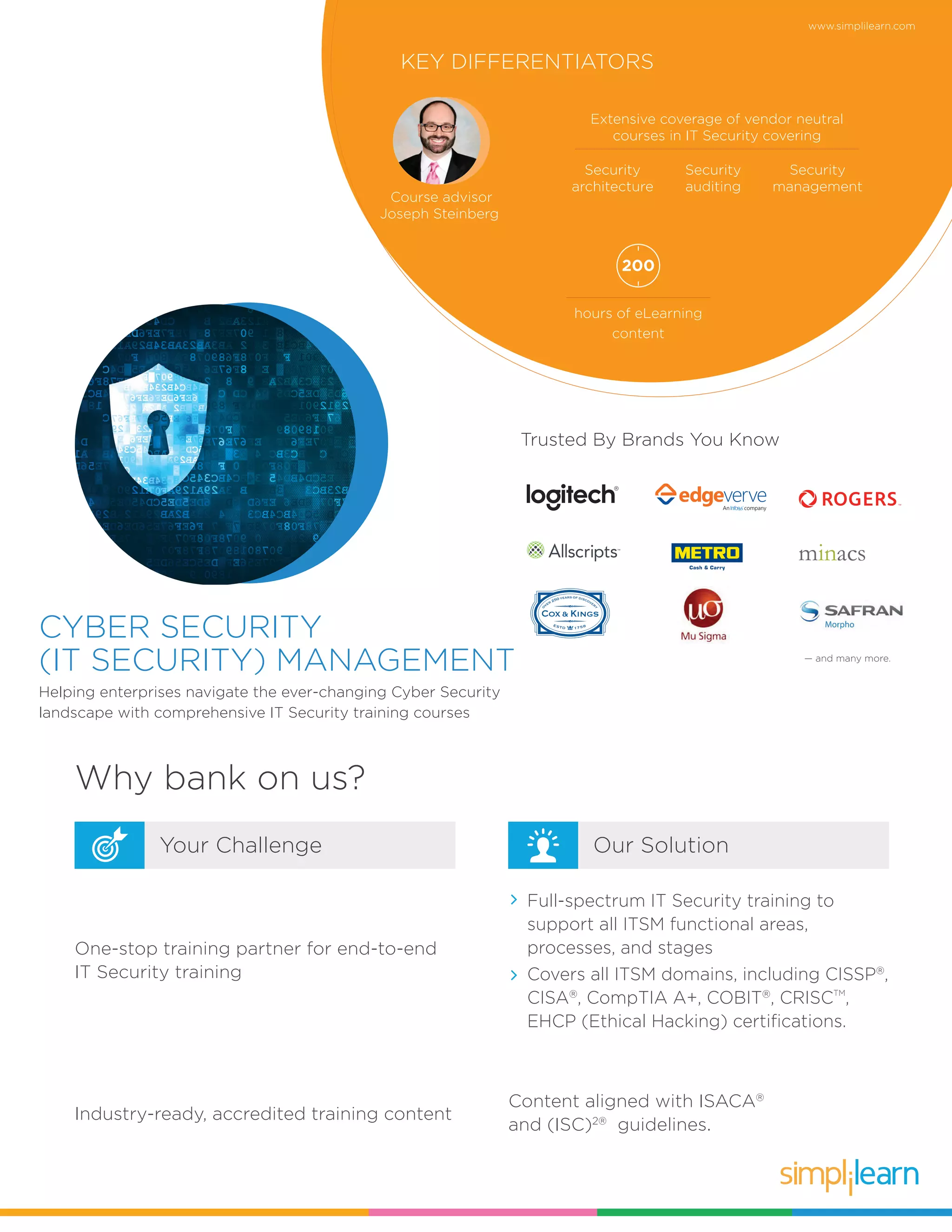 www.simplilearn.com
CYBER SECURITY
(IT SECURITY) MANAGEMENT
Helping enterprises navigate the ever-changing Cyber Security
landscape with comprehensive IT Security training courses
Trusted By Brands You Know
KEY DIFFERENTIATORS
Course advisor
Joseph Steinberg
hours of eLearning
content
200
Why bank on us?
Our SolutionYour Challenge
One-stop training partner for end-to-end
IT Security training
Full-spectrum IT Security training to
support all ITSM functional areas,
processes, and stages
Covers all ITSM domains, including CISSP®
,
CISA®
, CompTIA A+, COBIT®
, CRISCTM
,
EHCP (Ethical Hacking) certifications.
Content aligned with ISACA®
and (ISC)2®
guidelines.
Industry-ready, accredited training content
Extensive coverage of vendor neutral
courses in IT Security covering
Security
architecture
Security
auditing
Security
management
— and many more.
 