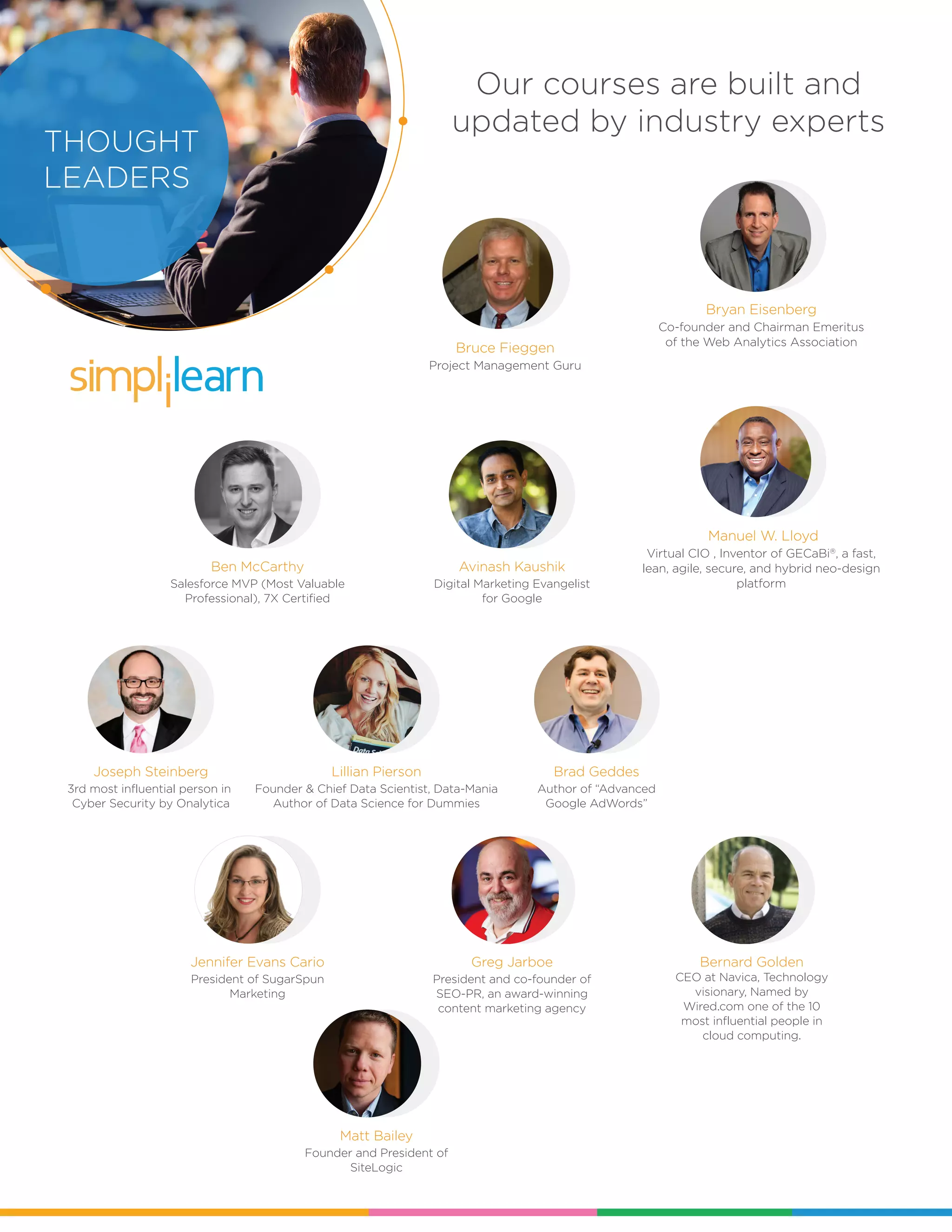 Our courses are built and
updated by industry experts
SIMPLILEA
RN
WHAT
SETS US
APART?
Manuel W. Lloyd
Virtual CIO , Inventor of GECaBi®
, a fast,
lean, agile, secure, and hybrid neo-design
platform
Jennifer Evans Cario
President of SugarSpun
Marketing
Ben McCarthy
Salesforce MVP (Most Valuable
Professional), 7X Certified
Brad Geddes
Author of “Advanced
Google AdWords”
THOUGHT
LEADERS
Matt Bailey
Founder and President of
SiteLogic
Avinash Kaushik
Digital Marketing Evangelist
for Google
Joseph Steinberg
3rd most influential person in
Cyber Security by Onalytica
Lillian Pierson
Founder & Chief Data Scientist, Data-Mania
Author of Data Science for Dummies
Bruce Fieggen
Project Management Guru
Bryan Eisenberg
Co-founder and Chairman Emeritus
of the Web Analytics Association
Greg Jarboe
President and co-founder of
SEO-PR, an award-winning
content marketing agency
Bernard Golden
CEO at Navica, Technology
visionary, Named by
Wired.com one of the 10
most influential people in
cloud computing.
 
