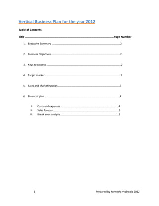 Vertical Business Plan for the year 2012
Table of Contents

Title …………………………………………………………………………………………………………Page Number

   1. Executive Summary ………………………………………………………………………………………....2


   2. Business Objectives…………………………………………………………………………………………...2


   3. Keys to success …………………………………………………………………………………………………..2


   4. Target market …………………………………………………………………………………………………….2


   5. Sales and Marketing plan…………………………………………………………………………………..3


   6. Financial plan ………………………………………………………………………………………………...…4


          I.       Costs and expenses …………………………………………………………………………….4
         II.       Sales forecast……………………………………………………………………………………...5
        III.       Break even analysis………………………………………………………………………….….5




               1                                       Prepared by Kennedy Nyabwala 2012
 
