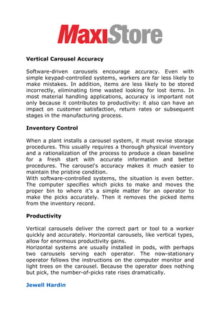 Vertical Carousel Accuracy

Software-driven carousels encourage accuracy. Even with
simple keypad-controlled systems, workers are far less likely to
make mistakes. In addition, items are less likely to be stored
incorrectly, eliminating time wasted looking for lost items. In
most material handling applications, accuracy is important not
only because it contributes to productivity: it also can have an
impact on customer satisfaction, return rates or subsequent
stages in the manufacturing process.

Inventory Control

When a plant installs a carousel system, it must revise storage
procedures. This usually requires a thorough physical inventory
and a rationalization of the process to produce a clean baseline
for a fresh start with accurate information and better
procedures. The carousel's accuracy makes it much easier to
maintain the pristine condition.
With software-controlled systems, the situation is even better.
The computer specifies which picks to make and moves the
proper bin to where it's a simple matter for an operator to
make the picks accurately. Then it removes the picked items
from the inventory record.

Productivity

Vertical carousels deliver the correct part or tool to a worker
quickly and accurately. Horizontal carousels, like vertical types,
allow for enormous productivity gains.
Horizontal systems are usually installed in pods, with perhaps
two carousels serving each operator. The now-stationary
operator follows the instructions on the computer monitor and
light trees on the carousel. Because the operator does nothing
but pick, the number-of-picks rate rises dramatically.

Jewell Hardin
 