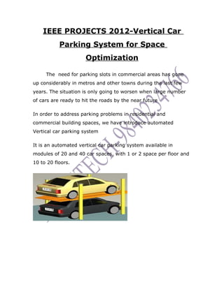 IEEE PROJECTS 2012-Vertical Car
           Parking System for Space
                      Optimization

     The need for parking slots in commercial areas has gone
up considerably in metros and other towns during the last few
years. The situation is only going to worsen when large number
of cars are ready to hit the roads by the near future

In order to address parking problems in residential and
commercial building spaces, we have introduce automated
Vertical car parking system

It is an automated vertical car parking system available in
modules of 20 and 40 car spaces, with 1 or 2 space per floor and
10 to 20 floors.
 