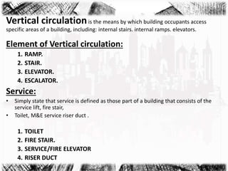 Vertical circulationis the means by which building occupants access
specific areas of a building, including: internal stairs. internal ramps. elevators.
Element of Vertical circulation:
1. RAMP.
2. STAIR.
3. ELEVATOR.
4. ESCALATOR.
Service:
• Simply state that service is defined as those part of a building that consists of the
service lift, fire stair,
• Toilet, M&E service riser duct .
1. TOILET
2. FIRE STAIR.
3. SERVICE/FIRE ELEVATOR
4. RISER DUCT
 