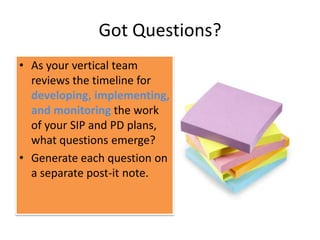 Got Questions?
• As your vertical team
  reviews the timeline for
  developing, implementing,
  and monitoring the work
  of your SIP and PD plans,
  what questions emerge?
• Generate each question on
  a separate post-it note.
 