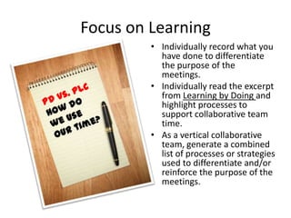 Focus on Learning
         • Individually record what you
           have done to differentiate
           the purpose of the
           meetings.
         • Individually read the excerpt
           from Learning by Doing and
           highlight processes to
           support collaborative team
           time.
         • As a vertical collaborative
           team, generate a combined
           list of processes or strategies
           used to differentiate and/or
           reinforce the purpose of the
           meetings.
 