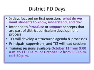District PD Days
• ½ days focused on first question: what do we
  want students to know, understand, and do?
• Intended to introduce or support concepts that
  are part of district curriculum development
  process
• TLT will develop a structured agenda & processes
• Principals, supervisors, and TLT will lead sessions
• Training sessions available October 11 from 9:00
  a.m. to 11:00 a.m. or October 12 from 3:30 p.m.
  to 5:30 p.m.
 