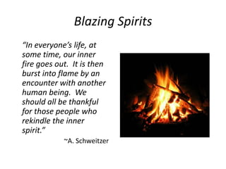 Blazing Spirits
“In everyone’s life, at
some time, our inner
fire goes out. It is then
burst into flame by an
encounter with another
human being. We
should all be thankful
for those people who
rekindle the inner
spirit.”
            ~A. Schweitzer
 
