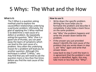 5 Whys: The What and the How
What is it:                                How to use it:
  The 5 Whys is a question asking          • Write down the specific problem.
  method used to explore the                 Writing the issue helps you to
  cause/effect relationships underlying      formalize the problem and describe it
  a particular problem. Ultimately, the      completely. It also helps a team focus
  goal of applying the 5 Whys method         on the same problem.
  is to determine a root cause of a        • Ask "Why" the problem happens and
  defect or problem. By repeatedly           write the answer down below the
  asking the question "Why" (five is a       problem.
  good rule of thumb), you can peel        • If the answer you just provided
  away the layers of symptoms which          doesn't identify the root cause of the
  can lead to the root cause of a            problem that you wrote down in step
  problem. Very often the underlying         1, ask “Why” again and write that
  reason for a problem will lead you to      answer down.
  another question. Although this
  technique is called "5 Whys," you        • Loop back to step 3 until the team is
  may find that you will need to ask the     in agreement that the problem's root
  question more or less than five times      cause is identified. Again, this may
  before you find the root cause of the      take more or less than five “Whys”.
  problem.
 