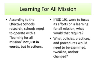 Learning For All Mission
• According to the         • If ISD 191 were to focus
  Effective Schools          its efforts on a learning
  research, schools need     for all mission, what
  to operate with a          would that require?
  “learning for all        • What policies, practices,
  mission” not just in       and procedures would
  words, but in actions.     need to be examined,
                             tweaked, and/or
                             changed?
 