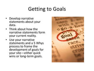 Getting to Goals
• Develop narrative
  statements about your
  data.
• Think about how the
  narrative statements form
  your current reality.
• Use your narrative
  statements and a 5 Whys
  process to frame the
  development of goals for
  your site—either quick
  wins or long-term goals.
 