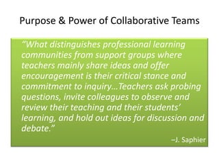 Purpose & Power of Collaborative Teams

“What distinguishes professional learning
communities from support groups where
teachers mainly share ideas and offer
encouragement is their critical stance and
commitment to inquiry…Teachers ask probing
questions, invite colleagues to observe and
review their teaching and their students’
learning, and hold out ideas for discussion and
debate.”
                                      –J. Saphier
 