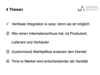 4 Thesen"
ü  Vertikale Integration is sexy: denn sie ist möglich !
②  Wer einen Internetanschluss hat, ist Produzent,
Lieferant und Verkäufer!
③  (customized) Marktplätze ersetzen den Handel!
④  Time to Market wird entscheidender als Varietät !
 