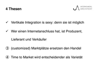 4 Thesen"
ü  Vertikale Integration is sexy: denn sie ist möglich !
ü  Wer einen Internetanschluss hat, ist Produzent, !
! Lieferant und Verkäufer!
③  (customized) Marktplätze ersetzen den Handel!
④  Time to Market wird entscheidender als Varietät !
 