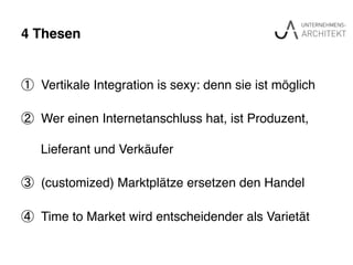 4 Thesen"
①  Vertikale Integration is sexy: denn sie ist möglich !
②  Wer einen Internetanschluss hat, ist Produzent,
Lieferant und Verkäufer!
③  (customized) Marktplätze ersetzen den Handel!
④  Time to Market wird entscheidender als Varietät !
 