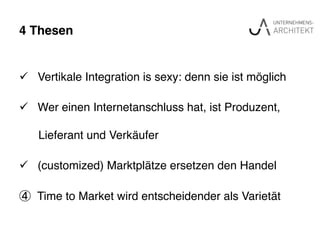4 Thesen"
ü  Vertikale Integration is sexy: denn sie ist möglich !
ü  Wer einen Internetanschluss hat, ist Produzent, !
! Lieferant und Verkäufer!
ü  (customized) Marktplätze ersetzen den Handel!
④  Time to Market wird entscheidender als Varietät !
 