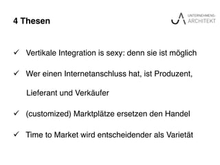 4 Thesen"
ü  Vertikale Integration is sexy: denn sie ist möglich !
ü  Wer einen Internetanschluss hat, ist Produzent, !
! Lieferant und Verkäufer!
ü  (customized) Marktplätze ersetzen den Handel!
ü  Time to Market wird entscheidender als Varietät !
 