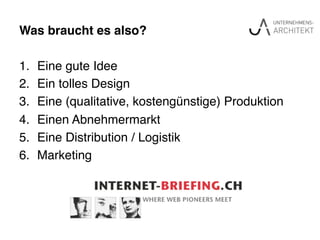 Was braucht es also?"
1.  Eine gute Idee!
2.  Ein tolles Design!
3.  Eine (qualitative, kostengünstige) Produktion!
4.  Einen Abnehmermarkt!
5.  Eine Distribution / Logistik!
6.  Marketing!
 