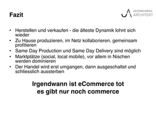 Fazit"
•  Herstellen und verkaufen - die älteste Dynamik lohnt sich
wieder!
•  Zu Hause produzieren, im Netz kollaborieren, gemeinsam
proﬁtieren!
•  Same Day Production und Same Day Delivery sind möglich!
•  Marktplätze (social, local mobile), vor allem in Nischen
werden dominieren!
•  Der Handel wird erst umgangen, dann ausgeschaltet und
schliesslich aussterben!
!
Irgendwann ist eCommerce tot "
es gibt nur noch commerce"
 