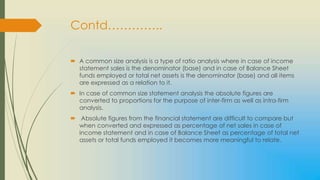 Contd…………..

 A common size analysis is a type of ratio analysis where in case of income
  statement sales is the denominator (base) and in case of Balance Sheet
  funds employed or total net assets is the denominator (base) and all items
  are expressed as a relation to it.
 In case of common size statement analysis the absolute figures are
  converted to proportions for the purpose of inter-firm as well as intra-firm
  analysis.
 Absolute figures from the financial statement are difficult to compare but
  when converted and expressed as percentage of net sales in case of
  income statement and in case of Balance Sheet as percentage of total net
  assets or total funds employed it becomes more meaningful to relate.
 