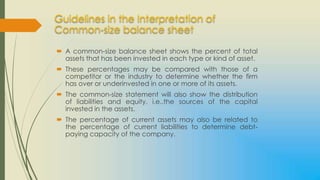 Guidelines in the Interpretation of
Common-size balance sheet

 A common-size balance sheet shows the percent of total
  assets that has been invested in each type or kind of asset.
 These percentages may be compared with those of a
  competitor or the industry to determine whether the firm
  has over or underinvested in one or more of its assets.
 The common-size statement will also show the distribution
  of liabilities and equity, i.e..the sources of the capital
  invested in the assets.
 The percentage of current assets may also be related to
  the percentage of current liabilities to determine debt-
  paying capacity of the company.
 
