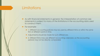 Limitations

 As with financial statements in general, the interpretation of common size
  statements is subject to many of the limitations in the accounting data used
  to construct them.
 For example:
     1. Different accounting policies may be used by different firms or within the same
      firm at different points in time.
     Adjustments should be made for such differences.
     2. Different firms may use different accounting calendars, so the accounting
      periods may not be directly comparable
 