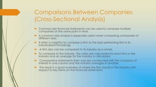 Comparisons Between Companies
(Cross-Sectional Analysis)
 Common size financial statements can be used to compare multiple
  companies at the same point in time.
 A common-size analysis is especially useful when comparing companies of
  different sizes.
 It often is insightful to compare a firm to the best performing firm in its
  industry(benchmarking).
 A firm also can be compared to its industry as a whole.
 To compare to the industry, the ratios are calculated for each firm in the
  industry and an average for the industry is calculated.
 Comparative statements then may be constructed with the company of
  interest in one column and the industry averages in another.
 The result is a quick overview of where the firm stands in the industry with
  respect to key items on the financial statements
 